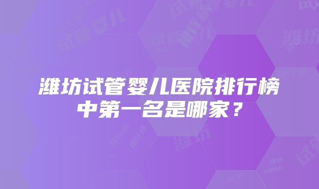 潍坊试管婴儿医院排行榜中第一名是哪家？