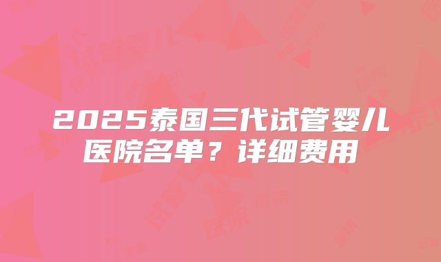 2025泰国三代试管婴儿医院名单？详细费用