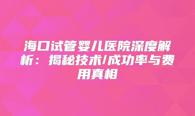 海口试管婴儿医院深度解析:揭秘技术/成功率与费用真相