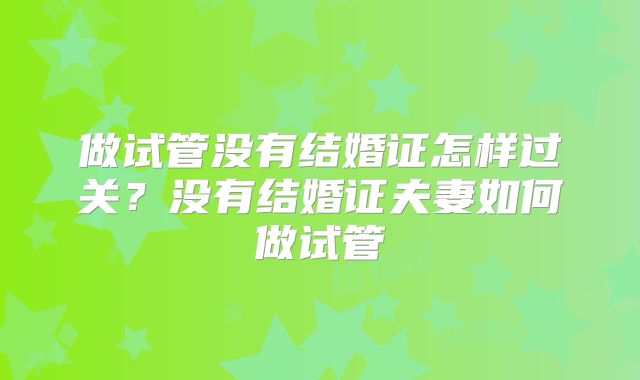 做试管没有结婚证怎样过关?没有结婚证夫妻如何做试管