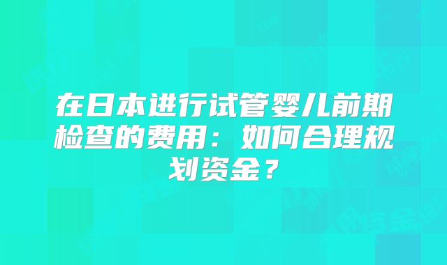 在日本进行试管婴儿前期检查的费用：如何合理规划资金？
