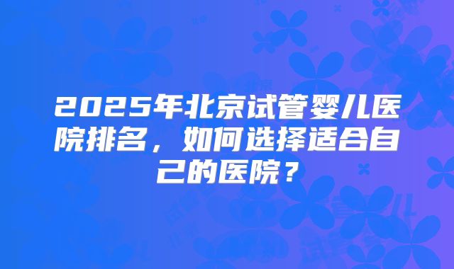 2025年北京试管婴儿医院排名，如何选择适合自己的医院？
