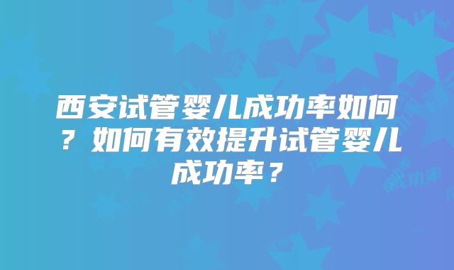 西安试管婴儿成功率如何？如何有效提升试管婴儿成功率？