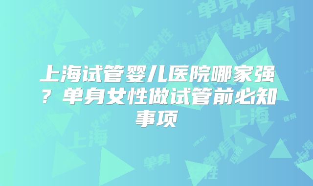上海试管婴儿医院哪家强？单身女性做试管前必知事项