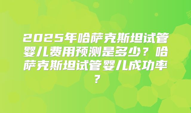 2025年哈萨克斯坦试管婴儿费用预测是多少？哈萨克斯坦试管婴儿成功率？