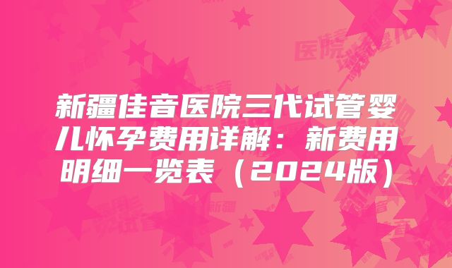 新疆佳音医院三代试管婴儿怀孕费用详解：新费用明细一览表（2024版）
