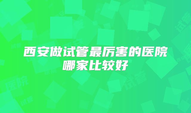 西安做试管最厉害的医院哪家比较好