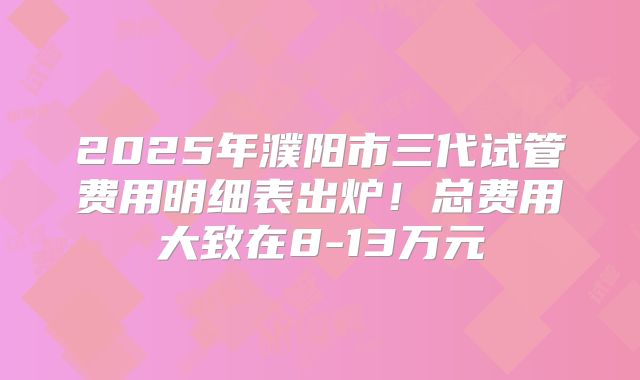 2025年濮阳市三代试管费用明细表出炉！总费用大致在8-13万元