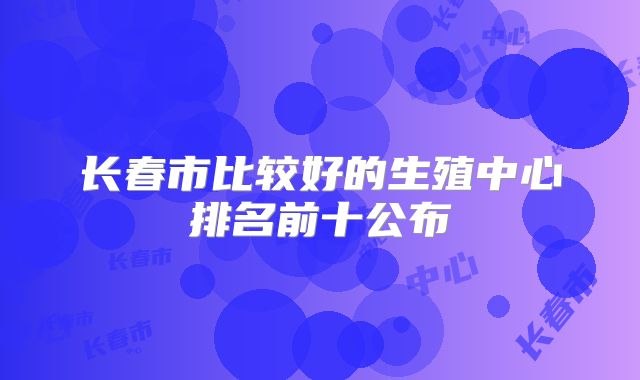 长春市比较好的生殖中心排名前十公布