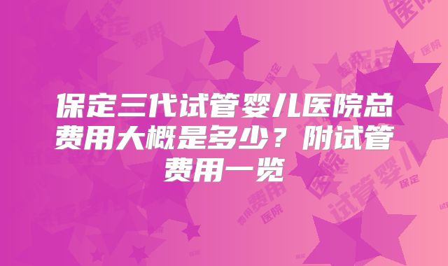保定三代试管婴儿医院总费用大概是多少？附试管费用一览