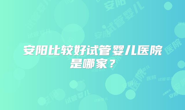 安阳比较好试管婴儿医院是哪家？