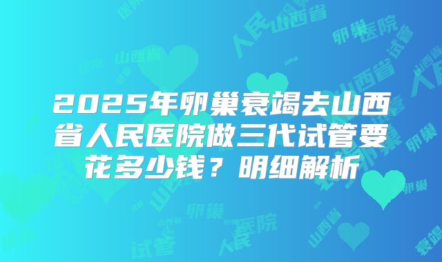 2025年卵巢衰竭去山西省人民医院做三代试管要花多少钱？明细解析