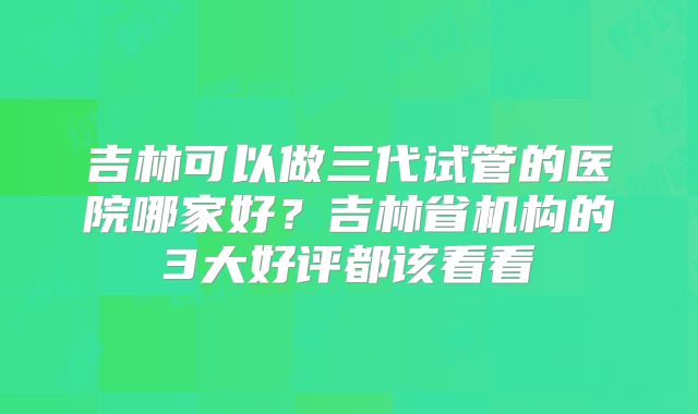 吉林可以做三代试管的医院哪家好？吉林省机构的3大好评都该看看
