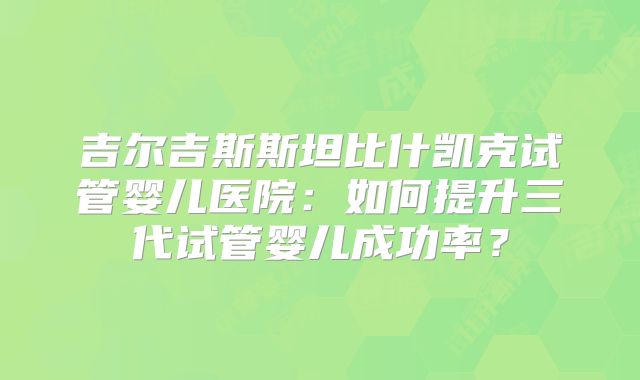 吉尔吉斯斯坦比什凯克试管婴儿医院：如何提升三代试管婴儿成功率？