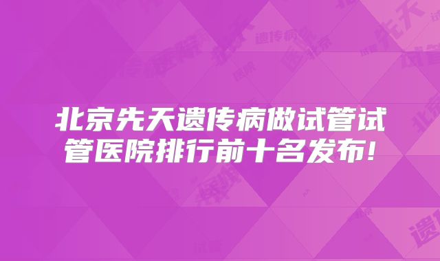 北京先天遗传病做试管试管医院排行前十名发布!