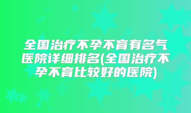 全国治疗不孕不育有名气医院详细排名(全国治疗不孕不育比较好的医院)