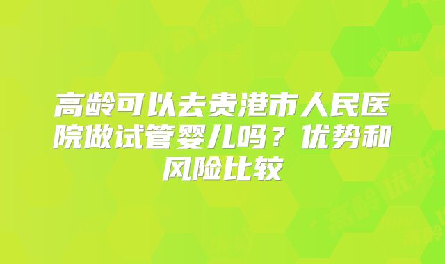 高龄可以去贵港市人民医院做试管婴儿吗？优势和风险比较