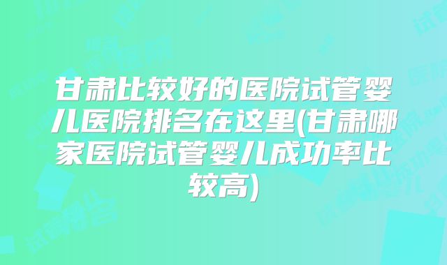 甘肃比较好的医院试管婴儿医院排名在这里(甘肃哪家医院试管婴儿成功率比较高)