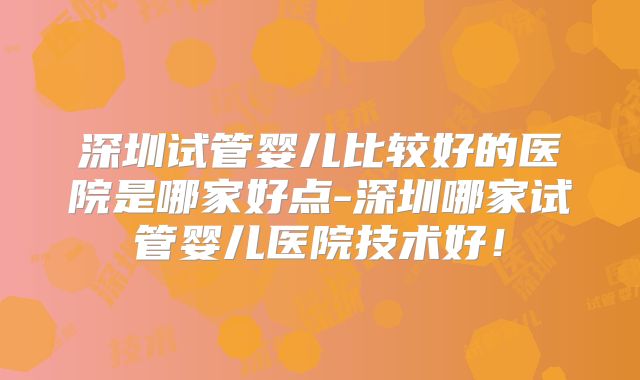 深圳试管婴儿比较好的医院是哪家好点-深圳哪家试管婴儿医院技术好！