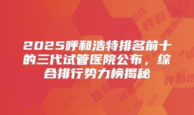2025呼和浩特排名前十的三代试管医院公布，综合排行势力榜揭秘