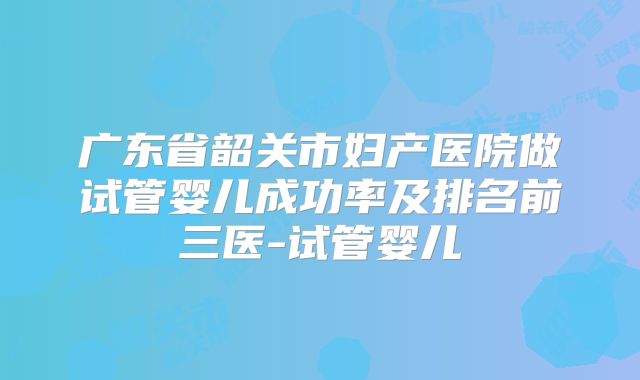 广东省韶关市妇产医院做试管婴儿成功率及排名前三医-试管婴儿