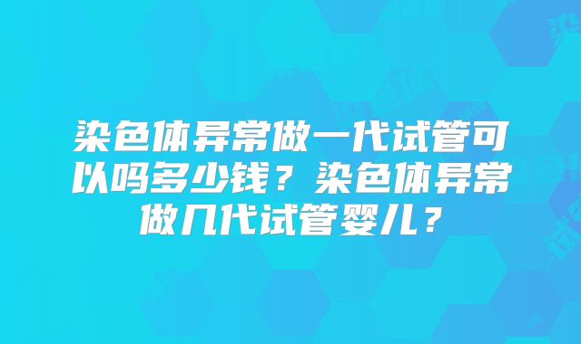 染色体异常做一代试管可以吗多少钱？染色体异常做几代试管婴儿？