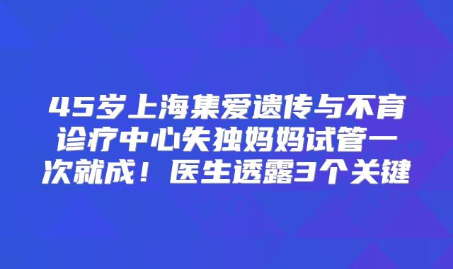 45岁上海集爱遗传与不育诊疗中心失独妈妈试管一次就成！医生透露3个关键