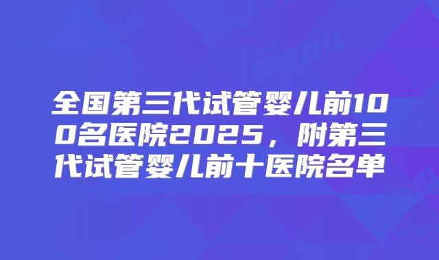 全国第三代试管婴儿前100名医院2025，附第三代试管婴儿前十医院名单