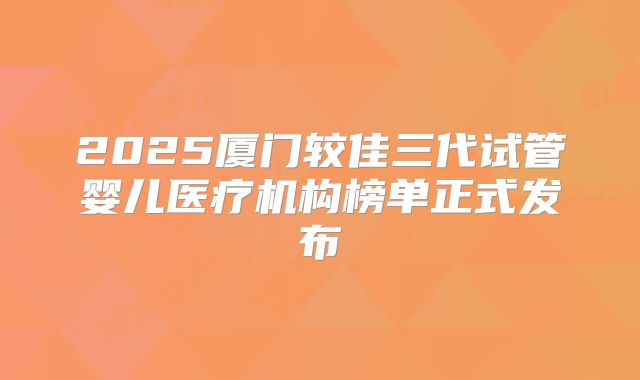 2025厦门较佳三代试管婴儿医疗机构榜单正式发布