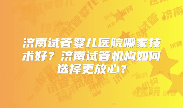 济南试管婴儿医院哪家技术好？济南试管机构如何选择更放心？