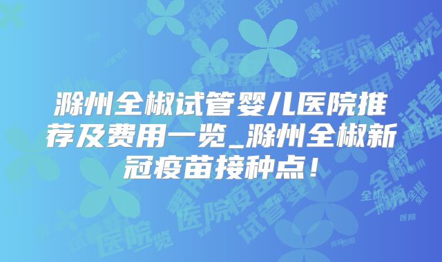 滁州全椒试管婴儿医院推荐及费用一览_滁州全椒新冠疫苗接种点！