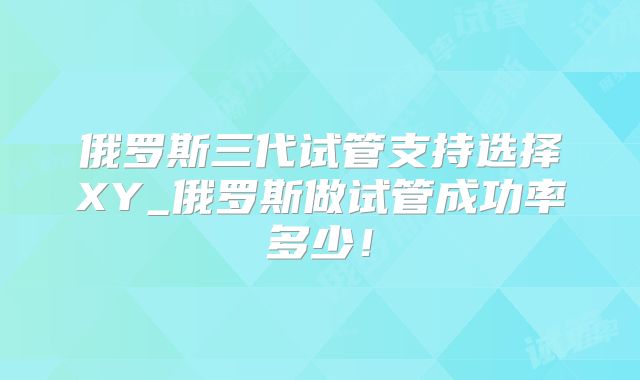 俄罗斯三代试管支持选择XY_俄罗斯做试管成功率多少!