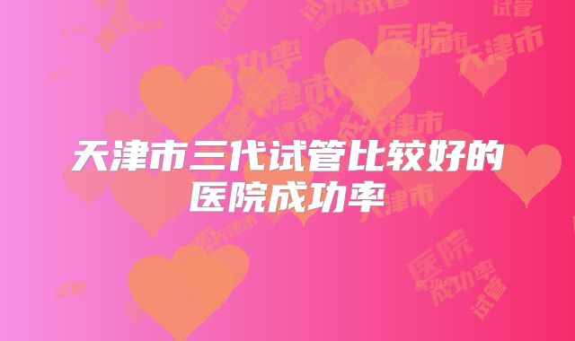 天津市三代试管比较好的医院成功率
