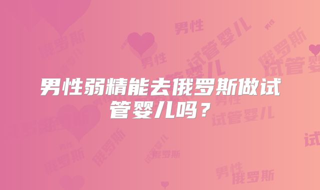 男性弱精能去俄罗斯做试管婴儿吗？