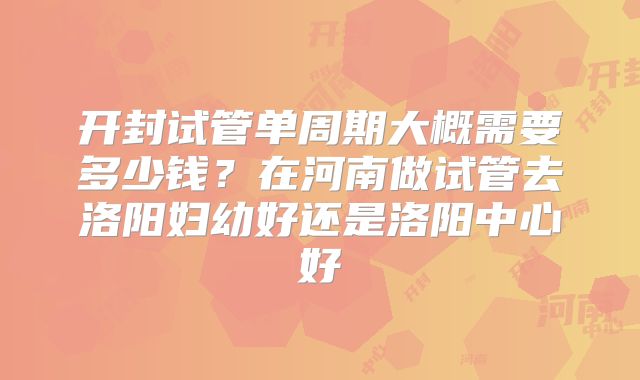 开封试管单周期大概需要多少钱？在河南做试管去洛阳妇幼好还是洛阳中心好