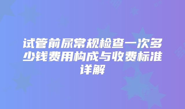 试管前尿常规检查一次多少钱费用构成与收费标准详解