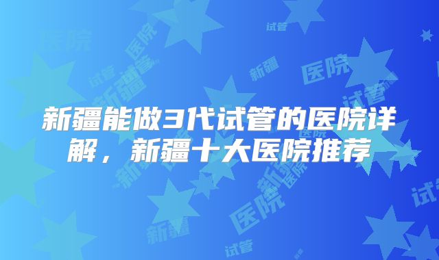 新疆能做3代试管的医院详解，新疆十大医院推荐