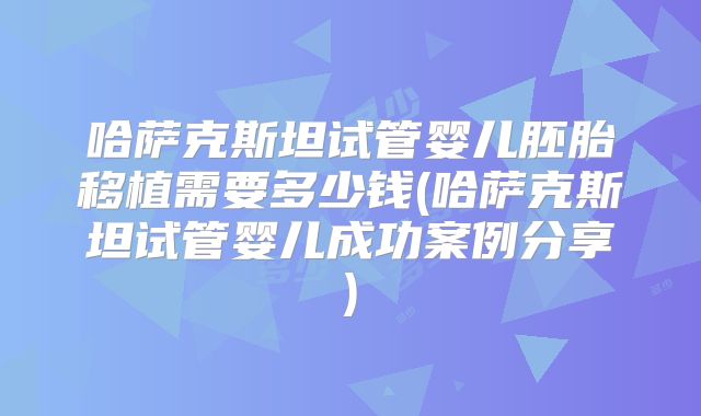 哈萨克斯坦试管婴儿胚胎移植需要多少钱(哈萨克斯坦试管婴儿成功案例分享)