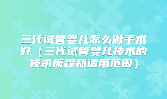 三代试管婴儿怎么做手术好（三代试管婴儿技术的技术流程和适用范围）