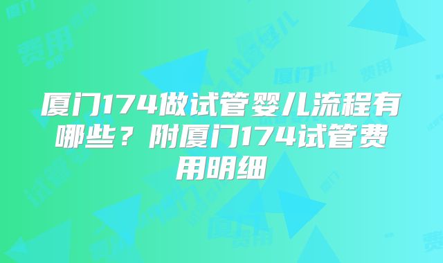 厦门174做试管婴儿流程有哪些？附厦门174试管费用明细