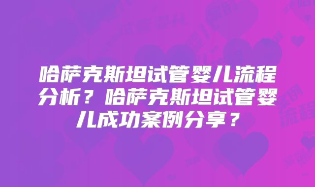 哈萨克斯坦试管婴儿流程分析？哈萨克斯坦试管婴儿成功案例分享？