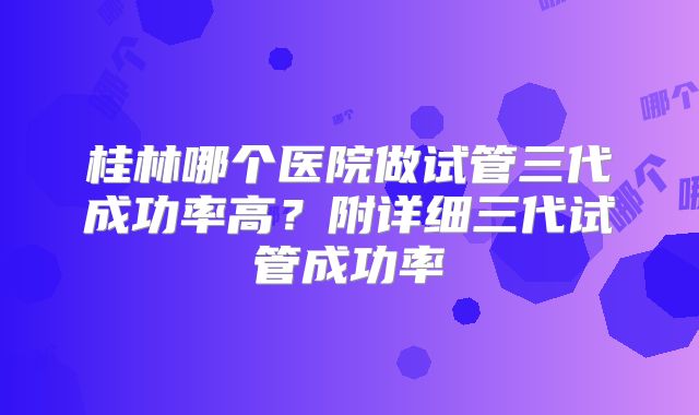 桂林哪个医院做试管三代成功率高？附详细三代试管成功率