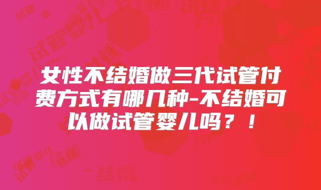 女性不结婚做三代试管付费方式有哪几种-不结婚可以做试管婴儿吗？！