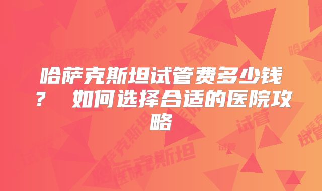 哈萨克斯坦试管费多少钱？ 如何选择合适的医院攻略
