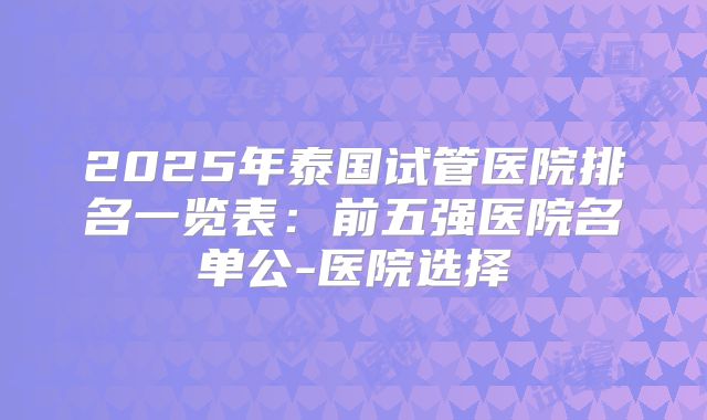2025年泰国试管医院排名一览表：前五强医院名单公-医院选择
