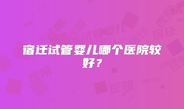 宿迁试管婴儿哪个医院较好？
