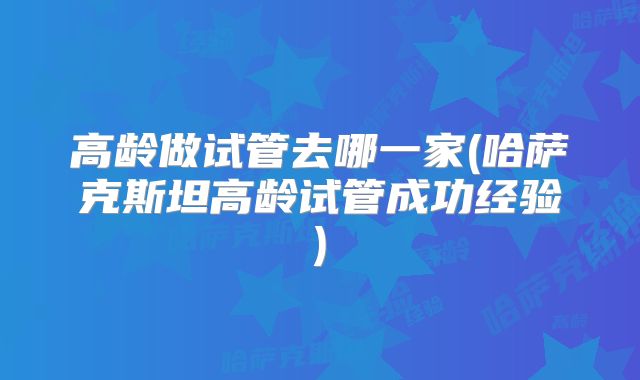 高龄做试管去哪一家(哈萨克斯坦高龄试管成功经验)