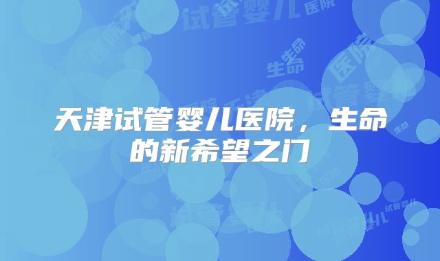 天津试管婴儿医院,生命的新希望之门