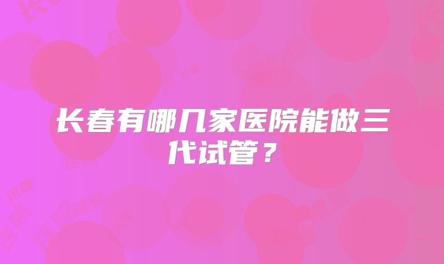 长春有哪几家医院能做三代试管？