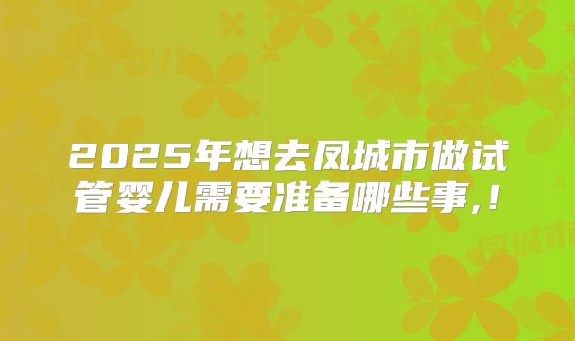 2025年想去凤城市做试管婴儿需要准备哪些事,！